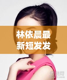 林依晨最新短发发型，时尚先锋与个性魅力的展现