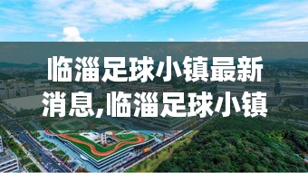 临淄足球小镇建设最新进展与深度解读揭秘