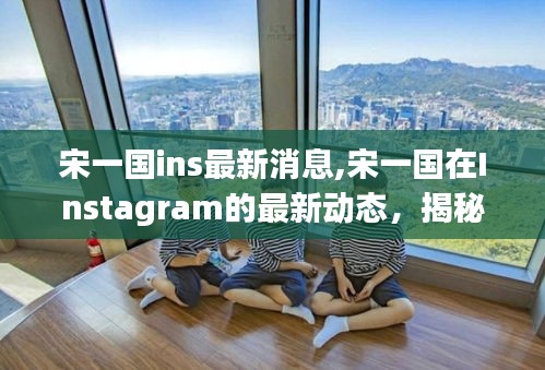 宋一国Instagram最新动态揭秘，探索他的新生活